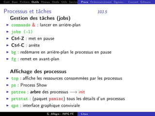 Cont Base Fichiers Outils Réseau Shells Utils Services FS Ressources Modules Réseau
Procs Ordonnancement Signaux... Courant Editeurs
Processus et tâches 103.5
Gestion des tâches (jobs)
I commande  : lancer en arrière-plan
I jobs (-l)
I Ctrl-Z : met en pause
I Ctrl-C : arrête
I bg : redémarre en arrière-plan le processus en pause
I fg : remet en avant-plan
Achage des processus
I top : ache les ressources consommées par les processus
I ps : Process Show
I pstree : arbre des processus −→ init
I prtstat : (paquet psmisc) tous les détails d'un processus
I qps : interface graphique conviviale
G. Allègre - INPG FC Linux
 