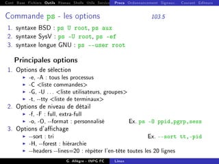 Cont Base Fichiers Outils Réseau Shells Utils Services FS Ressources Modules Réseau
Procs Ordonnancement Signaux... Courant Editeurs
Commande ps - les options 103.5
1. syntaxe BSD : ps U root, ps aux
2. syntaxe SysV : ps -U root, ps -ef
3. syntaxe longue GNU : ps --user root
Principales options
1. Options de sélection
I -e, -A : tous les processus
I -C liste commandes
I -G, -U ... liste utilisateurs, groupes
I -t, --tty liste de terminaux
2. Options de niveau de détail
I -f, -F : full, extra-full
I -o, -O, --format : personnalisé Ex. ps -O ppid,pgrp,sess
3. Options d'achage
I --sort : tri Ex. --sort tt,-pid
I -H, --forest : hiérarchie
I --headers --lines=20 : répéter l'en-tête toutes les 20 lignes
G. Allègre - INPG FC Linux
 