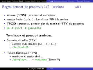 Cont Base Fichiers Outils Réseau Shells Utils Services FS Ressources Modules Réseau
Procs Ordonnancement Signaux... Courant Editeurs
Regroupement de processus 1/2 - sessions 103.5
I session (SESS) : processus d'une session
I session leader (bash...) : fournit son PID à la session
I TPGID : groupe au premier plan du terminal (TTY) du processus
I ps -t pts/1 -O ppid,sess
Terminaux et pseudo-terminaux
I Consoles virtuelles (TTY)
I consoles texte standard (Alt + F1-F6...)
I /dev/tty1-63
I Pseudo-terminaux (PTYs)
I terminaux X, session shell...
I /dev/pts/0... + /dev/ptmx (System V)
G. Allègre - INPG FC Linux
 