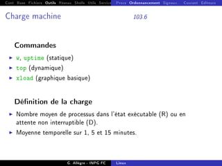 Cont Base Fichiers Outils Réseau Shells Utils Services FS Ressources Modules Réseau
Procs Ordonnancement Signaux... Courant Editeurs
Charge machine 103.6
Commandes
I w, uptime (statique)
I top (dynamique)
I xload (graphique basique)
Dénition de la charge
I Nombre moyen de processus dans l'état exécutable (R) ou en
attente non interruptible (D).
I Moyenne temporelle sur 1, 5 et 15 minutes.
G. Allègre - INPG FC Linux
 