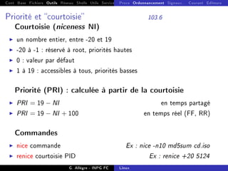 Cont Base Fichiers Outils Réseau Shells Utils Services FS Ressources Modules Réseau
Procs Ordonnancement Signaux... Courant Editeurs
Priorité et courtoisie 103.6
Courtoisie (niceness NI)
I un nombre entier, entre -20 et 19
I -20 à -1 : réservé à root, priorités hautes
I 0 : valeur par défaut
I 1 à 19 : accessibles à tous, priorités basses
Priorité (PRI) : calculée à partir de la courtoisie
I PRI = 19 − NI en temps partagé
I PRI = 19 − NI + 100 en temps réel (FF, RR)
Commandes
I nice commande Ex : nice -n10 md5sum cd.iso
I renice courtoisie PID Ex : renice +20 5124
G. Allègre - INPG FC Linux
 