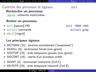 Cont Base Fichiers Outils Réseau Shells Utils Services FS Ressources Modules Réseau
Procs Ordonnancement Signaux... Courant Editeurs
Contrôle des processus et signaux 103.5
Rechercher un processus
pgrep : recherche multicritères
Arrêter un processus
I kill [options] PID kill -TERM 1955
I killall commande killall gimp
I pkill [-signal]
Les principaux signaux
I SIGTERM (15) : terminer normalement (proprement)
I SIGKILL (9) : terminaison forcée (non ignoré)
I SIGSTOP (19) : arrêt temporaire (pause) (non ignoré)
I SIGCONT (18) : reprise d'un processus arrêté
I SIGINT (2) : terminaison interactive (Ctrl-C)
I SIGTSTP (20) : arrêt temporaire interactif (Ctrl-Z)
G. Allègre - INPG FC Linux
 