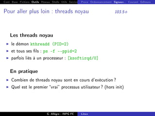 Cont Base Fichiers Outils Réseau Shells Utils Services FS Ressources Modules Réseau
Procs Ordonnancement Signaux... Courant Editeurs
Pour aller plus loin : threads noyau 103.5+
Les threads noyau
I le démon kthreadd (PID=2)
I et tous ses ls : ps -f --ppid=2
I parfois liés à un processeur : [ksoftirqd/0]
En pratique
I Combien de threads noyau sont en cours d'exécution ?
I Quel est le premier vrai processus utilisateur ? (hors init)
G. Allègre - INPG FC Linux
 