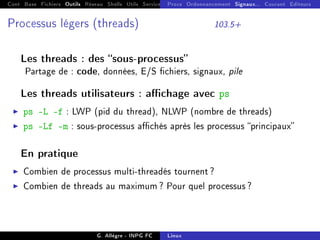 Cont Base Fichiers Outils Réseau Shells Utils Services FS Ressources Modules Réseau
Procs Ordonnancement Signaux... Courant Editeurs
Processus légers (threads) 103.5+
Les threads : des sous-processus
Partage de : code, données, E/S chiers, signaux, pile
Les threads utilisateurs : achage avec ps
I ps -L -f : LWP (pid du thread), NLWP (nombre de threads)
I ps -Lf -m : sous-processus achés après les processus principaux
En pratique
I Combien de processus multi-threadés tournent ?
I Combien de threads au maximum ? Pour quel processus ?
G. Allègre - INPG FC Linux
 