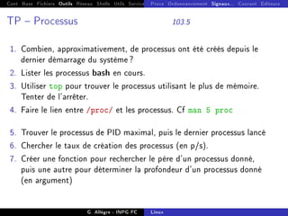 Cont Base Fichiers Outils Réseau Shells Utils Services FS Ressources Modules Réseau
Procs Ordonnancement Signaux... Courant Editeurs
TP  Processus 103.5
1. Combien, approximativement, de processus ont été créés depuis le
dernier démarrage du système ?
2. Lister les processus bash en cours.
3. Utiliser top pour trouver le processus utilisant le plus de mémoire.
Tenter de l'arrêter.
4. Faire le lien entre /proc/ et les processus. Cf man 5 proc
5. Trouver le processus de PID maximal, puis le dernier processus lancé
6. Chercher le taux de création des processus (en p/s).
7. Créer une fonction pour rechercher le père d'un processus donné,
puis une autre pour déterminer la profondeur d'un processus donné
(en argument)
G. Allègre - INPG FC Linux
 