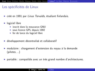 Cont Base Fichiers Outils Réseau Shells Utils Services FS Ressources Modules Réseau
Linux ? Le libre Distros Économie...
Les spécicités de Linux
I créé en 1991 par Linus Torvalds, étudiant nlandais.
I logiciel libre
I inscrit dans la mouvance GNU
I sous licence GPL depuis 1992
I fer de lance du logiciel libre
I développement décentralisé et collaboratif
I modulaire : chargement d'extension du noyau à la demande
(pilotes. . .)
I portable : compatible avec un très grand nombre d'architectures.
G. Allègre - INPG FC Linux
 