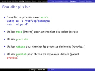Cont Base Fichiers Outils Réseau Shells Utils Services FS Ressources Modules Réseau
Procs Ordonnancement Signaux... Courant Editeurs
Pour aller plus loin...
I Surveiller un processus avec watch
watch ls -l /var/log/messages
watch -d ps -F
I Utiliser wait (interne) pour synchroniser des tâches (script)
I Utiliser procinfo
I Utiliser unhide pour chercher les processus dissimulés (rootkits...)
I Utiliser pidstat pour obtenir les ressources utilisées (paquet
sysstat)
G. Allègre - INPG FC Linux
 