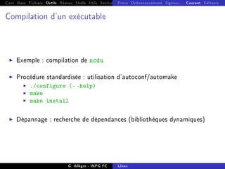 Cont Base Fichiers Outils Réseau Shells Utils Services FS Ressources Modules Réseau
Procs Ordonnancement Signaux... Courant Editeurs
Compilation d'un exécutable
I Exemple : compilation de ncdu
I Procédure standardisée : utilisation d'autoconf/automake
I ./configure (- -help)
I make
I make install
I Dépannage : recherche de dépendances (bibliothèques dynamiques)
G. Allègre - INPG FC Linux
 
