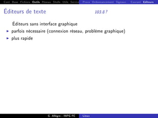 Cont Base Fichiers Outils Réseau Shells Utils Services FS Ressources Modules Réseau
Procs Ordonnancement Signaux... Courant Editeurs
Éditeurs de texte 103.8 ?
Éditeurs sans interface graphique
I parfois nécessaire (connexion réseau, problème graphique)
I plus rapide
G. Allègre - INPG FC Linux
 