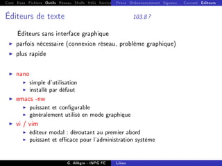 Cont Base Fichiers Outils Réseau Shells Utils Services FS Ressources Modules Réseau
Procs Ordonnancement Signaux... Courant Editeurs
Éditeurs de texte 103.8 ?
Éditeurs sans interface graphique
I parfois nécessaire (connexion réseau, problème graphique)
I plus rapide
I nano
I simple d'utilisation
I installé par défaut
I emacs -nw
I puissant et congurable
I généralement utilisé en mode graphique
I vi / vim
I éditeur modal : déroutant au premier abord
I puissant et ecace pour l'administration système
G. Allègre - INPG FC Linux
 