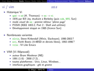 Cont Base Fichiers Outils Réseau Shells Utils Services FS Ressources Modules Réseau
Procs Ordonnancement Signaux... Courant Editeurs
vi / vim 103.8
I Historique Vi
I qed → ed (K. Thomson) → ex → vi
I 1976 par Bill Joy, étudiant à Berkeley (puis csh, NFS, Sun)
I mode visuel de ex : premier éditeur pleine page
I POSIX (IEEE 1003.2, Part 2 : Shell and utilities)
I Développement stoppé en 1985 (licence Sun)
I Nombreuses variantes
I elvis, Steve Kirkendall (Minix, Slackware), 1990-2003?
I nvi, Keith Bostic (4.4BSD et dérivés libres), 1992-1996?
I vile : VI Like Emacs
I VIM (Vi IMproved)
I auteur Bram Moolenar (NE)
I 1991 (1.0) - 2008 (7.2)...
I toutes plateformes : Unix, Linux, Windows...
I interfaces graphiques : gtk et gnome
G. Allègre - INPG FC Linux
 