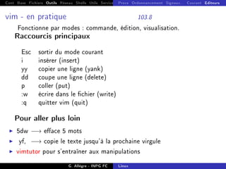 Cont Base Fichiers Outils Réseau Shells Utils Services FS Ressources Modules Réseau
Procs Ordonnancement Signaux... Courant Editeurs
vim - en pratique 103.8
Fonctionne par modes : commande, édition, visualisation.
Raccourcis principaux
Esc sortir du mode courant
i insérer (insert)
yy copier une ligne (yank)
dd coupe une ligne (delete)
p coller (put)
:w écrire dans le chier (write)
:q quitter vim (quit)
Pour aller plus loin
I 5dw −→ eace 5 mots
I yf, −→ copie le texte jusqu'à la prochaine virgule
I vimtutor pour s'entraîner aux manipulations
G. Allègre - INPG FC Linux
 