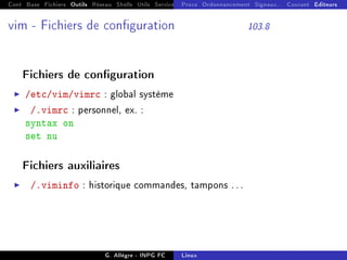 Cont Base Fichiers Outils Réseau Shells Utils Services FS Ressources Modules Réseau
Procs Ordonnancement Signaux... Courant Editeurs
vim - Fichiers de conguration 103.8
Fichiers de conguration
I /etc/vim/vimrc : global système
I /.vimrc : personnel, ex. :
syntax on
set nu
Fichiers auxiliaires
I /.viminfo : historique commandes, tampons . . .
G. Allègre - INPG FC Linux
 