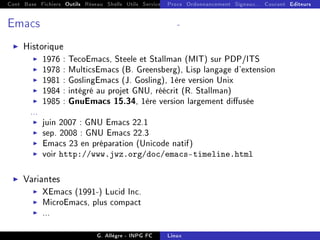 Cont Base Fichiers Outils Réseau Shells Utils Services FS Ressources Modules Réseau
Procs Ordonnancement Signaux... Courant Editeurs
Emacs -
I Historique
I 1976 : TecoEmacs, Steele et Stallman (MIT) sur PDP/ITS
I 1978 : MulticsEmacs (B. Greensberg), Lisp langage d'extension
I 1981 : GoslingEmacs (J. Gosling), 1ère version Unix
I 1984 : intégré au projet GNU, réécrit (R. Stallman)
I 1985 : GnuEmacs 15.34, 1ère version largement diusée
...
I juin 2007 : GNU Emacs 22.1
I sep. 2008 : GNU Emacs 22.3
I Emacs 23 en préparation (Unicode natif)
I voir http://www.jwz.org/doc/emacs-timeline.html
I Variantes
I XEmacs (1991-) Lucid Inc.
I MicroEmacs, plus compact
I ...
G. Allègre - INPG FC Linux
 