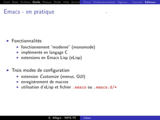 Cont Base Fichiers Outils Réseau Shells Utils Services FS Ressources Modules Réseau
Procs Ordonnancement Signaux... Courant Editeurs
Emacs - en pratique -
I Fonctionnalités
I fonctionnement moderne (monomode)
I implémenté en langage C
I extensions en Emacs Lisp (eLisp)
I Trois modes de conguration
I extension Customize (menus, GUI)
I enregistrement de macros
I utilisation d'eLisp et chier .emacs ou .emacs.d/*
G. Allègre - INPG FC Linux
 