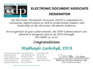 An Electronic Document Associate (EDA) is committed to
continuous improvement as well as professional conduct and
leadership in the electronic document industry.
In recognition of your achievements, the EDP Commissioners are
pleased to designate you as an EDA through
December 31, 2020.
Congratulations
Mykhaylo Lashchyk, EDA
ELECTRONIC DOCUMENT ASSOCIATE
DESIGNATION
Roberta McKee-Jackson EDP
Michael Angelo EDP
Carlyn Campbell EDP
Franklin Campbell M-EDP
Hans Dickerschied EDP
Franklin Friedmann EDP
Chairman and members of the EDP Commission
Chris Halicki M-EDP
Darin Hochwender EDP
Pat McGrew M-EDP
Carrie Murphy M-EDP
Matt Riley EDP
Don Scrima M-EDP
Cheryl Simerson EDP
Ken Toy EDP
Julie Trezek EDP
Keith Wallace EDP
Stephen Wowelko M-EDP Roberta McKee-Jackson edp
EDP Commission Chair
 