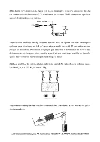 Lista de Exercícios extras para P1. Monitoria de Vibrações I – R. 2015/1. Monitor: Gustavo Frez
29) A barra curva mostrada na figura tem massa desprezível e suporta um cursor de 5 kg
em sua extremidade. Desenhe o D.C.L. do sistema, escreva sua E.D.M. e determine o período
natural de vibração para o sistema.
30) Considere um bloco de 6 kg suspenso por uma mola de rigidez 200 N/m. Emprega-se
ao bloco uma velocidade de 0,4 m/s para cima quando este está 75 mm acima da sua
posição de equilíbrio. Determine a equação que descreve o movimento do bloco e seu
deslocamento máximo para cima, medido a partir de sua posição de equiilíbrio. Suponha
que os deslocamentos positivos sejam medidos para baixo.
31) Faça um D.C.L. do sistema abaixo, determine sua E.D.M. e classifique o sistema. Dados
k = 100 N/m, c = 200 N∙s/m e m = 25 kg.
32) Determine a frequência natural do sistema abaixo. Considere a massa e atrito das polias
são desprezíveis.
OK
 