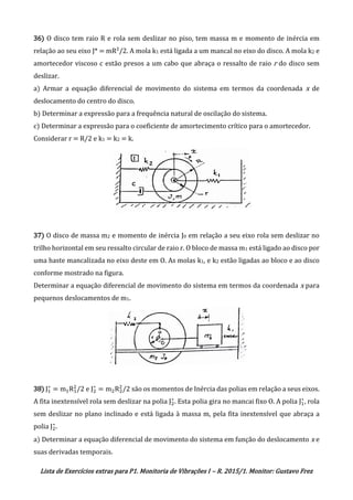 Lista de Exercícios extras para P1. Monitoria de Vibrações I – R. 2015/1. Monitor: Gustavo Frez
36) O disco tem raio R e rola sem deslizar no piso, tem massa m e momento de inércia em
relação ao seu eixo J* = mR²/2. A mola k1 está ligada a um mancal no eixo do disco. A mola k2 e
amortecedor viscoso c estão presos a um cabo que abraça o ressalto de raio r do disco sem
deslizar.
a) Armar a equação diferencial de movimento do sistema em termos da coordenada x de
deslocamento do centro do disco.
b) Determinar a expressão para a frequência natural de oscilação do sistema.
c) Determinar a expressão para o coeficiente de amortecimento crítico para o amortecedor.
Considerar r = R/2 e k1 = k2 = k.
37) O disco de massa m2 e momento de inércia J0 em relação a seu eixo rola sem deslizar no
trilho horizontal em seu ressalto circular de raio r. O bloco de massa m1 está ligado ao disco por
uma haste mancalizada no eixo deste em O. As molas k1, e k2 estão ligadas ao bloco e ao disco
conforme mostrado na figura.
Determinar a equação diferencial de movimento do sistema em termos da coordenada x para
pequenos deslocamentos de m1.
38) J1
∗
= m1R1
2
/2 e J2
∗
= m2R2
2
/2 são os momentos de Inércia das polias em relação a seus eixos.
A fita inextensível rola sem deslizar na polia J2
∗
. Esta polia gira no mancai fixo O. A polia J1
∗
, rola
sem deslizar no plano inclinado e está ligada à massa m, pela fita inextensível que abraça a
polia J2
∗
.
a) Determinar a equação diferencial de movimento do sistema em função do deslocamento x e
suas derivadas temporais.
OK
OK
OK
 