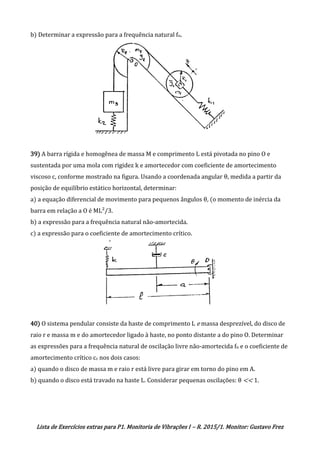 Lista de Exercícios extras para P1. Monitoria de Vibrações I – R. 2015/1. Monitor: Gustavo Frez
b) Determinar a expressão para a frequência natural fn.
39) A barra rígida e homogênea de massa M e comprimento L está pivotada no pino O e
sustentada por uma mola com rigidez k e amortecedor com coeficiente de amortecimento
viscoso c, conforme mostrado na figura. Usando a coordenada angular θ, medida a partir da
posição de equilíbrio estático horizontal, determinar:
a) a equação diferencial de movimento para pequenos ângulos θ, (o momento de inércia da
barra em relação a O é ML²/3.
b) a expressão para a frequência natural não-amortecida.
c) a expressão para o coeficiente de amortecimento crítico.
40) O sistema pendular consiste da haste de comprimento L e massa desprezível, do disco de
raio r e massa m e do amortecedor ligado à haste, no ponto distante a do pino O. Determinar
as expressões para a frequência natural de oscilação livre não-amortecida fn e o coeficiente de
amortecimento crítico cc nos dois casos:
a) quando o disco de massa m e raio r está livre para girar em torno do pino em A.
b) quando o disco está travado na haste L. Considerar pequenas oscilações: θ << 1.
OK
OK
 