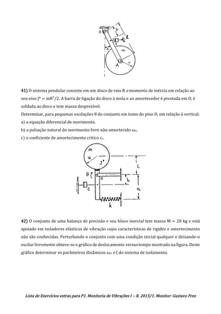 Lista de Exercícios extras para P1. Monitoria de Vibrações I – R. 2015/1. Monitor: Gustavo Frez
41) O sistema pendular consiste em um disco de raio R e momento de inércia em relação ao
seu eixo J* = mR²/2. A barra de ligação do disco à mola e ao amortecedor é pivotada em O, é
soldada ao disco e tem massa desprezível.
Determinar, para pequenas oscilações θ do conjunto em tomo do pino O, em relação à vertical:
a) a equação diferencial de movimento.
b) a pulsação natural do movimento livre não-amortecido ωn.
c) o coeficiente de amortecimento crítico cc.
42) O conjunto de uma balança de precisão e seu bloco inercial tem massa M = 20 kg e está
apoiado em isoladores elásticos de vibração cujas características de rigidez e amortecimento
não são conhecidas. Perturbando o conjunto com uma condição inicial qualquer e deixando-o
oscilar livremente obteve-se o gráfico de deslocamento versus tempo mostrado na figura. Deste
gráfico determinar os parâmetros dinâmicos ωn e ζ do sistema de isolamento.
OK
OK
 