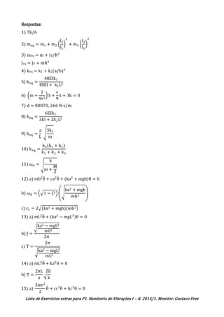Lista de Exercícios extras para P1. Monitoria de Vibrações I – R. 2015/1. Monitor: Gustavo Frez
Respostas:
1) 7k/6
2) meq = m1 + m2 (
l2
l1
)
2
+ m3 (
l3
l1
)
2
3) meq = m + J0/R²
Jeq = J0 + mR²
4) keq = k1 + k2(a/b)²
5) keq =
48EIk1
48EI + k1L3
6) (m +
J
9r2
) ẍ +
c
9
ẋ + 3k = 0
7) d ≈ 80870, 266 N∙s/m
8) keq =
6EIk2
3EI + 2k2L3
9) keq =
a
L
√
3k1
m
10) keq =
k3(k1 + k2)
k1 + k2 + k3
11) ωn = √
k
m +
M
2
12) a) mb2
θ̈ + ca2
θ̇ + (ka2
+ mgb)θ = 0
b) ωd = (√1 − ζ2) (√
ka2 + mgb
mb2
)
c) cc = 2√(ka2 + mgb)(mb2)
13) a) mL2
θ̈ + (ka2
− mgL²)θ = 0
b) ƒ =
√ka2 − mgL2
mL2
2π
c) T =
2π
√ka2 − mgL2
mL2
14) a) mL2
θ̈ + ka2
θ = 0
b) T =
2πL
a
√
m
k
15) a)
3mr2
2
θ̈ + cr2
θ̇ + kr2
θ = 0
 