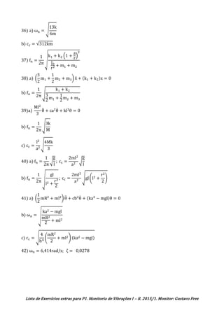 Lista de Exercícios extras para P1. Monitoria de Vibrações I – R. 2015/1. Monitor: Gustavo Frez
36) a) ωn = √
13k
6m
b) cc = √312km
37) fn =
1
2π
√
k1 + k2 (1 +
a
r
)
2
J0
r2 + m1 + m2
38) a) (
3
2
m1 +
1
2
m2 + m3) ẍ + (k1 + k2)x = 0
b) fn =
1
2π √
k1 + k2
3
2
m1 +
1
2
m2 + m3
39)a)
Ml2
3
θ̈ + ca2
θ̇ + kl2
θ = 0
b) fn =
1
2π
√
3k
M
c) cc =
l2
a2
√
4Mk
3
40) a) fn =
1
2π
√
g
l
; cc =
2ml2
a2
√
g
l
b) fn =
1
2π √
gl
l2 +
r2
2
; cc =
2ml2
a2
√gl (l2 +
r2
2
)
41) a) (
1
2
mR2
+ ml2
) θ̈ + cb2
θ̇ + (ka2
− mgl)θ = 0
b) ωn = √
ka2 − mgl
mR2
2
+ ml2
c) cc = √
4
b4
(
mR2
2
+ ml2) (ka2 − mgl)
42) ωn = 6,414rad/s; ζ = 0,0278
 