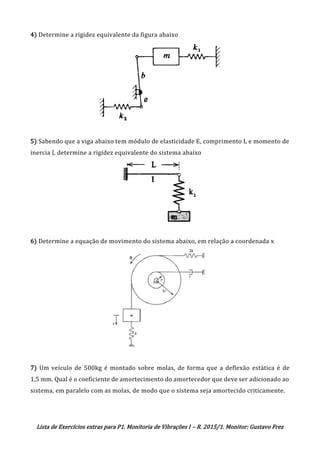 Lista de Exercícios extras para P1. Monitoria de Vibrações I – R. 2015/1. Monitor: Gustavo Frez
4) Determine a rigidez equivalente da figura abaixo
5) Sabendo que a viga abaixo tem módulo de elasticidade E, comprimento L e momento de
inercia I, determine a rigidez equivalente do sistema abaixo
6) Determine a equação de movimento do sistema abaixo, em relação a coordenada x
7) Um veículo de 500kg é montado sobre molas, de forma que a deflexão estática é de
1,5 mm. Qual é o coeficiente de amortecimento do amortecedor que deve ser adicionado ao
sistema, em paralelo com as molas, de modo que o sistema seja amortecido criticamente.
OK
I = (mR^2)/2
 