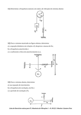 Lista de Exercícios extras para P1. Monitoria de Vibrações I – R. 2015/1. Monitor: Gustavo Frez
11) Determine a frequência natural, em rad/s, de vibração do sistema abaixo
12) Para o sistema mostrado na figura abaixo, determine
a) a equação dinâmica em relação a θ, despreze a massa do fio;
b) a frequência amortecida e
c) o coeficiente crítico de amortecimento (cc).
13) Para o sistema abaixo, determine
a) sua equação de movimento;
b) a frequência de oscilação, em Hz e
c) o período de oscilação (T).
OK
 