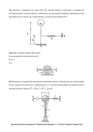 Lista de Exercícios extras para P1. Monitoria de Vibrações I – R. 2015/1. Monitor: Gustavo Frez
14) Desenhe o diagrama de corpo livre do sistema abaixo e determine a equação de
movimento para o sistema abaixo e, além disso, seu período de oscilação, sabendo que está
pivotado em A e a barra, de comprimento L, possui massa desprezível.
15) Dado o sistema abaixo, determine
a) sua equação de movimento em θ,
b) ωn e
c) ζ.
16) Determine a equação de movimento do pêndulo abaixo, sabendo que ele está pivotado
em O, a haste tem massa m2 e comprimento L2 e o centro de gravidade do sistema está na
metade da haste. Dados: J1
CG
=
2
5
m1r2
e J2
CG
=
1
12
m2L2
.
OK
OK
 