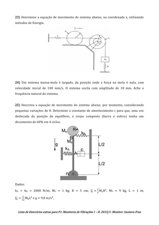 Lista de Exercícios extras para P1. Monitoria de Vibrações I – R. 2015/1. Monitor: Gustavo Frez
23) Determine a equação de movimento do sistema abaixo, na coordenada x, utilizando
métodos de Energia.
24) Um sistema massa-mola é largado, da posição onde a força na mola é nula, com
velocidade inicial de 100 mm/s. O sistema oscila com amplitude de 10 mm. Ache a
frequência natural do sistema.
25) Descreva a equação de movimento do sistema abaixo, por momento, considerando
pequenas variações de θ. Determine a constante de amortecimento c para que, uma vez
deslocada da posição de equilíbrio, o corpo composto (barra e esfera) tenha um
decaimento de 60% em 4 ciclos.
Dados:
kA = kB = 2000 N/m; Me = 1 kg; R = 5 cm; Je
∗
=
2
5
MeR2
, Mb = 9 kg, L = 1 m;
Jb
∗
=
1
12
MbL2
e g = 9,8 m/s².
OK
OK
 