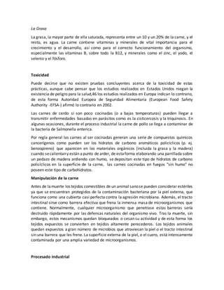La Grasa
La grasa, la mayor parte de ella saturada, representa entre un 10 y un 20% de la carne, y el
resto, es agua. La carne contiene vitaminas y minerales de vital importancia para el
crecimiento y el desarrollo, así como para el correcto funcionamiento del organismo,
especialmente las vitaminas B, sobre todo la B12, y minerales como el zinc, el yodo, el
selenio y el fósforo.
Toxicidad
Puede decirse que no existen pruebas concluyentes acerca de la toxicidad de estas
prácticas, aunque cabe pensar que los estudios realizados en Estados Unidos niegan la
existencia de peligro para la salud,46 los estudios realizados en Europa indican lo contrario,
de esta forma Autoridad Europea de Seguridad Alimentaria (European Food Safety
Authority -EFSA-) afirmó lo contrario en 2002.
Las carnes de cerdo si son poco cocinadas (o a bajas temperaturas) pueden llegar a
transmitir enfermedades basadas en parásitos como es la cisticercosis y la triquinosis. En
algunas ocasiones, durante el proceso industrial la carne de pollo se llega a contaminar de
la bacteria de Salmonella enterica.
Por regla general las carnes al ser cocinadas generan una serie de compuestos químicos
cancerígenos como pueden ser los hidratos de carbono aromáticos policíclicos (p. ej.
benzopireno) que aparecen en los materiales orgánicos (incluida la grasa y la madera)
cuando secalientany están apunto de arder, de estaforma elaborando una parrillada sobre
un pedazo de madera ardiendo con humo, se depositan este tipo de hidratos de carbono
policíclicos en la superficie de la carne, las carnes cocinadas en fuegos "sin humo" no
poseen este tipo de carbohidratos.
Manipulación de la carne
Antes de lamuerte los tejidos comestibles de un animal sanose pueden considerar estériles
ya que se encuentran protegidos de la contaminación bacteriana por la piel externa, que
funciona como una cubierta casi perfecta contra la agresión microbiana. Además, el tracto
intestinal sirve como barrera efectiva que frena la inmensa masa de microorganismos que
contiene. Normalmente, cualquier microorganismo que penetrase estas barreras sería
destruido rápidamente por las defensas naturales del organismo vivo. Tras la muerte, sin
embargo, estos mecanismos quedan bloqueados o cesan su actividad y de esta forma los
tejidos expuestos se convierten en tejidos altamente perecederos. Los tejidos animales
quedan expuestos a gran número de microbios que atraviesan la piel o el tracto intestinal
sin una barrera que les frene. La superficie externa de la piel, o el cuero, está intensamente
contaminada por una amplia variedad de microorganismos.
Procesado industrial
 