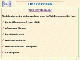 Web Development
The following are the platforms offered under the Web Development Services:
 Content Management System (CMS)
 e-Commerce Platform
 Portal Development
 Website Optimization
 Website Application Development
 API Integration
10
 