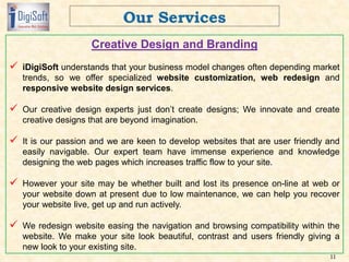 Creative Design and Branding
 iDigiSoft understands that your business model changes often depending market
trends, so we offer specialized website customization, web redesign and
responsive website design services.
 Our creative design experts just don’t create designs; We innovate and create
creative designs that are beyond imagination.
 It is our passion and we are keen to develop websites that are user friendly and
easily navigable. Our expert team have immense experience and knowledge
designing the web pages which increases traffic flow to your site.
 However your site may be whether built and lost its presence on-line at web or
your website down at present due to low maintenance, we can help you recover
your website live, get up and run actively.
 We redesign website easing the navigation and browsing compatibility within the
website. We make your site look beautiful, contrast and users friendly giving a
new look to your existing site.
11
 