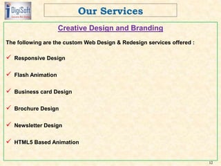 Creative Design and Branding
The following are the custom Web Design & Redesign services offered :
 Responsive Design
 Flash Animation
 Business card Design
 Brochure Design
 Newsletter Design
 HTML5 Based Animation
12
 