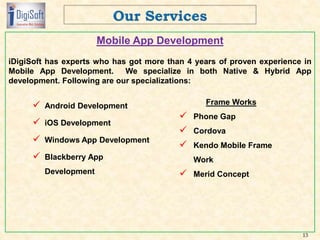 Mobile App Development
iDigiSoft has experts who has got more than 4 years of proven experience in
Mobile App Development. We specialize in both Native & Hybrid App
development. Following are our specializations:
13
 Android Development
 iOS Development
 Windows App Development
 Blackberry App
Development
Frame Works
 Phone Gap
 Cordova
 Kendo Mobile Frame
Work
 Merid Concept
 