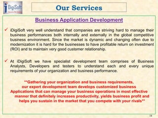 Business Application Development
 iDigiSoft very well understand that companies are striving hard to manage their
business performances both internally and externally in the global competitive
business environment. Since the market is dynamic and changing often due to
modernization it is hard for the businesses to have profitable return on investment
(ROI) and to maintain very good customer relationship.
 At iDigiSoft we have specialist development team comprises of Business
Analysts, Developers and testers to understand each and every unique
requirements of your organization and business performance.
**Gathering your organization and business requirements,
our expert development team develops customized business
Applications that can manage your business operations in most effective
manner that definitely increases productivity, yields business profit and
helps you sustain in the market that you compete with your rivals**
14
 