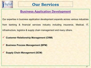 Business Application Development
Our expertise in business application development expands across various industries
from banking & financial services industry including insurance, Medical, IT,
infrastructure, logistics & supply chain management and many others.
 Customer Relationship Management (CRM)
 Business Process Management (BPM)
 Supply Chain Management (SCM)
15
 