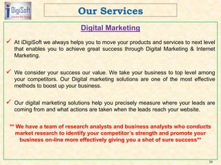 Digital Marketing
 At iDigiSoft we always helps you to move your products and services to next level
that enables you to achieve great success through Digital Marketing & Internet
Marketing.
 We consider your success our value. We take your business to top level among
your competitors. Our Digital marketing solutions are one of the most effective
methods to boost up your business.
 Our digital marketing solutions help you precisely measure where your leads are
coming from and what actions are taken when the leads reach your website.
** We have a team of research analysts and business analysts who conducts
market research to identify your competitor’s strength and promote your
business on-line more effectively giving you a shot of sure success**
16
 
