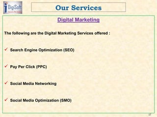 Digital Marketing
The following are the Digital Marketing Services offered :
 Search Engine Optimization (SEO)
 Pay Per Click (PPC)
 Social Media Networking
 Social Media Optimization (SMO)
17
 