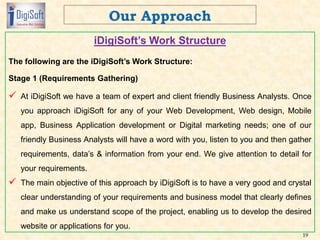 iDigiSoft’s Work Structure
The following are the iDigiSoft’s Work Structure:
Stage 1 (Requirements Gathering)
 At iDigiSoft we have a team of expert and client friendly Business Analysts. Once
you approach iDigiSoft for any of your Web Development, Web design, Mobile
app, Business Application development or Digital marketing needs; one of our
friendly Business Analysts will have a word with you, listen to you and then gather
requirements, data’s & information from your end. We give attention to detail for
your requirements.
 The main objective of this approach by iDigiSoft is to have a very good and crystal
clear understanding of your requirements and business model that clearly defines
and make us understand scope of the project, enabling us to develop the desired
website or applications for you.
19
 