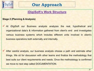 iDigiSoft’s Work Structure
Stage 2 (Planning & Analysis)
 At iDigiSoft our Business analysts analyzes the real, hypothetical and
organizational data’s & information gathered from client’s end and investigates
various business systems which includes different units involved in client’s
business operations both externally and internally.
 After careful analysis, our business analysts choose a path and estimate other
things. We sit for discussion with other teams and finalize the methodology that
best suits our client requirements and needs. Once the methodology is confirmed
we move to next step called DOCUMENTATION.
20
 