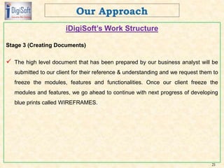 iDigiSoft’s Work Structure
Stage 3 (Creating Documents)
 The high level document that has been prepared by our business analyst will be
submitted to our client for their reference & understanding and we request them to
freeze the modules, features and functionalities. Once our client freeze the
modules and features, we go ahead to continue with next progress of developing
blue prints called WIREFRAMES.
21
 