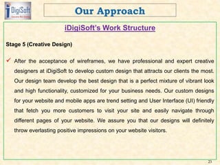 iDigiSoft’s Work Structure
Stage 5 (Creative Design)
 After the acceptance of wireframes, we have professional and expert creative
designers at iDigiSoft to develop custom design that attracts our clients the most.
Our design team develop the best design that is a perfect mixture of vibrant look
and high functionality, customized for your business needs. Our custom designs
for your website and mobile apps are trend setting and User Interface (UI) friendly
that fetch you more customers to visit your site and easily navigate through
different pages of your website. We assure you that our designs will definitely
throw everlasting positive impressions on your website visitors.
23
 