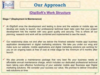 iDigiSoft’s Work Structure
Stage 7 (Deployment & Maintenance)
 At iDigiSoft once the development and testing is done and the website or mobile app we
develop are ready to launch. Our professional technical team take care that your project
development hits the market with very good quality and security. This is where all our
planning, research and work will be combined and implemented to see the result.
 Our relationship does not end after we deliver the finished website/ mobile app/ business
application development or digital marketing solutions. We take you under our wing and
make sure our website, mobile applications and digital marketing solutions are working for
you on an ongoing basis at free of cost at initial stage for the minimum of 6 months after
launch.
 We also provide a maintenance package that very best fits your business needs at
affordable annual maintenance charge, which includes our dedicated professional technical
team taking care effective functioning of your website/ mobile app/ Business app/ Digital
marketing solutions. We consider your success our value. We promise to deliver innovative
web solutions on time
25
 