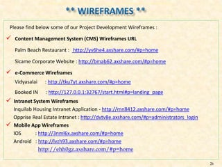 Please find below some of our Project Development Wireframes :
 Content Management System (CMS) Wireframes URL
Palm Beach Restaurant : http://yv6he4.axshare.com/#p=home
Sicame Corporate Website : http://bmab62.axshare.com/#p=home
 e-Commerce Wireframes
Vidyasalai : http://tku7yt.axshare.com/#p=home
Booked IN : http://127.0.0.1:32767/start.html#p=landing_page
 Intranet System Wireframes
Inquilab Housing Intranet Application - http://mn8412.axshare.com/#p=home
Opprise Real Estate Intranet : http://dvtv8e.axshare.com/#p=administrators_login
 Mobile App Wireframes
IOS : http://3nml6x.axshare.com/#p=home
Android : http://lvzh93.axshare.com/#p=home
http://ehh0gz.axshare.com/#p=home
26
 