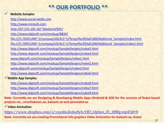  Website Samples
http://www.social-webb.com
http://www.creosols.com
http://67.225.165.16/~blackand/Difc/
http://www.idigisoft.com/mockup/B&W/
file:///C:/DOCUME~1/compaq/LOCALS~1/Temp/Rar$EXa0.606/Additonal_Samples/index.html
file:///C:/DOCUME~1/compaq/LOCALS~1/Temp/Rar$EXa0.040/Additonal_Samples/index1.html
http://www.idigisoft.com/mockup/SampleDesigns/index5.html
http://www.idigisoft.com/mockup/SampleDesigns/index4.html
www.idigisoft.com/mockup/SampleDesigns/index1.html
http://www.idigisoft.com/mockup/SampleDesigns/index2.html
www.idigisoft.com/mockup/SampleDesigns/index3.html
http://www.idigisoft.com/mockup/SampleDesigns/index6.html
Mobile App Samples
http://www.idigisoft.com/mockup/SampleDesigns/index8.html
http://www.idigisoft.com/mockup/SampleDesigns/index7.html
http://www.idigisoft.com/mockup/SampleDesigns/index9.html
Note: Currently we are Designing & Developing Mobile Apps (Android & iOS) for the services of Dubai based
projects viz., smartlabours.ae, balaash.ae and ajmanded.ae
Video Animation
https://www.dropbox.com/s/vxys6tx2edsz8yb/HD_Option_01_1080p.mp4?dl=0
Note: Currently we are creating Promotional Info graphics Video Animation for balaash.ae, Dubai
27
 
