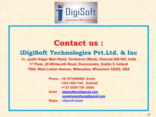 29
Contact us :
iDigiSoft Technologies Pvt.Ltd. & Inc
1c, Jyothi Nagar Main Road, Tambaram (West), Chennai 600 045, India
1st Floor, 29 Whitworth Road, Drumcondra, Dublin 9, Ireland
7904, West Lisbon Avenue, Milwaukee, Wisconsin 53222, USA
Phone : +91 9710484984 (India)
+353 1555 1142 (Ireland)
+1 21 33591 736 (USA)
Email : idigisofttech@gmail.com
nareshanantharaj@gmail.com
Skype : idigisoft.skype
 