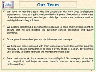  We have 10 members team who are passionate with very good professional
expertise and have strong knowledge with 6 to 8 years of experience in the areas
of website development, web design, mobile App development, software services
and digital marketing solutions.
 We allocate dedicated & personalized resources to each and individual client, to
ensure that we are meeting the customer service excellence and quality
standards.
 Our approach on each of yours project development is unique.
 We keep our clients updated with their respective project development progress
regularly to ensure transparency at each & every phase of design, development
until delivery to clients following the maintenance work also.
 Smart and hard work of our resources has set iDigiSoft Technologies unique from
our competitors and helps us move towards success in a very positive &
professional way.
4
 