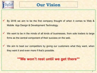  By 2016 we aim to be the first company thought of when it comes to Web &
Mobile App Design & Development Technology.
 We want to be in the minds of all kinds of businesses, from sole traders to large
firms as the central component of their success on the web.
 We aim to beat our competitors by giving our customers what they want, when
they want it and even more if that’s possible.
**We won’t rest until we get there**
7
 