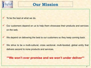  To be the best at what we do.
 Our customers depend on us to help them showcase their products and services
on the web.
 We depend on delivering the best to our customers so they keep coming back.
 We strive to be a multi-cultural, cross sectional, multi-faceted, global entity that
delivers second to none products and services.
**We won’t over promise and we won’t under deliver**
8
 